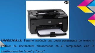 IMPRESORAS: Permite producir una copia permanente de textos o
gráficos de documentos almacenados en el computador, esto lo
transforma en los "unos" y "ceros".

 