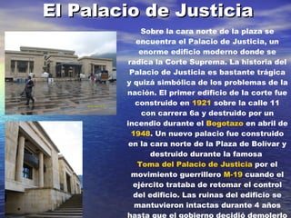 El Palacio de Justicia Sobre la cara norte de la plaza se encuentra el Palacio de Justicia, un enorme edificio moderno donde se radica la Corte Suprema. La historia del Palacio de Justicia es bastante trágica y quizá simbólica de los problemas de la nación. El primer edificio de la corte fue construido en  1921  sobre la calle 11 con carrera 6a y destruido por un incendio durante el  Bogotazo  en abril de  1948 . Un nuevo palacio fue construido en la cara norte de la Plaza de Bolívar y destruido durante la famosa  Toma del Palacio de Justicia  por el movimiento guerrillero  M-19  cuando el ejército trataba de retomar el control del edificio. Las ruinas del edificio se mantuvieron intactas durante 4 años hasta que el gobierno decidió demolerlo completamente y construir el nuevo edificio que actualmente existe.   