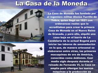 La Casa de la Moneda La Casa de Moneda fue fundada por el ingeniero militar Alonso Turrillo de Yebra, quien llegó en 1621 con ordenanzas reales que lo acreditaban para crear la primera Casa de Moneda en el Nuevo Reino de Granada, y para ello, alquiló una casa baja en el barrio de La Candelaria de la actual Bogotá para iniciar las labores de amonedación en la que, de manera artesanal se elaboraron entre otras, las primeras macuquinas de oro de América, conocidas como doblones. Casi medio siglo después durante el reinado de Fernando VI, la Casa se amplía para albergar las nuevas máquinas y la producción se mecaniza para elaborar piezas circulares y de mejor factura. En 
