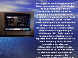 En 1756 el virrey Solís reinaugura la Casa, como puede leerse en el friso de su portada de piedra. La estructura física de la casa se expande y transforma a través de trescientos cincuenta años en varias oportunidades. Desde los años setenta del siglo XX se realizaron en el claustro colonial obras de recuperación de sus características arquitectónicas originales que culminan en 1982. En la muestra numismática se ilustran varios aspectos que tienen relación directa con la moneda y la historia del inmueble y sus diversas intervenciones arquitectónicas.  Actualmente en la Casa de Moneda el visitante podrá encontrar, de manera permanente, las exposiciones de las colecciones de Arte y Numismática del Banco de la República, y varias salas de exposiciones temporales . 
