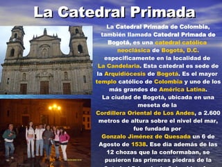 La Catedral Primada   La  Catedral Primada de Colombia , también llamada  Catedral Primada de Bogotá , es una  catedral   católica   neoclásica  de  Bogotá, D.C.  especificamente en la localidad de  La Candelaria . Esta catedral es sede de la  Arquidiócesis  de  Bogotá . Es el mayor  templo  católico de  Colombia  y uno de los más grandes de  América Latina . La ciudad de Bogotá, ubicada en una meseta de la  Cordillera Oriental de Los Andes , a 2.600 metros de altura sobre el nivel del mar, fue fundada por  Gonzalo Jiménez de Quesada  un 6 de Agosto de  1538 . Ese día además de las 12 chozas que la conformaban, se pusieron las primeras piedras de la Catedral Primada de Colombia y fue  denominada por el  español  como  Nuestra Señora de la Esperanza . 
