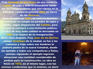 Fray  Domingo de las Casas  en una modesta  capilla  de paja y ante el estandarte traído por los conquistadores que aún reposa en la Catedral, celebró la primera  misa  en tierra de los  Muiscas . Años después en  1553 , se tomó la decisión de construir un templo en paredes de tapia y ladrillo, según disposición del  Cabildo , para lo cual se convocó a una licitación pública. La obra de muy mala calidad se derrumbó en  1560  a la víspera de su inauguración. Doce años después, Fray  Juan de los Barrios , primer  Arzobispo  de la ciudad, se fue a las canteras y trajo sobre sus hombros la primera piedra de la nueva Catedral, dando así ejemplo a todos sus compañeros y fieles, quienes siguiendo el ejemplo lograron almacenar una cantidad considerable de piedras para su construcción. La obra se inició en  1572 , en el mismo lugar, con las mismas condiciones que la anterior, es decir con tres naves, pero con un detalle adicional en el que se le añadieron cuatro  capillas  formando una cruz.     