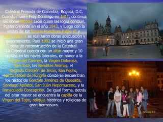 Catedral Primada de Colombia, Bogotá, D.C. Cuando muere Fray Domingo en  1811 , continua las obras  Nicolas  León  quien las logra concluir. Posteriormente en el año  1943 , y luego con la visitas de los  Sumos Pontífices   Pablo VI  y  Juan Pablo II  se realizaron obras adecuación y mejoramiento. Para  1992  se inició una gran obra de reconstrucción de la Catedral. La Catedral cuenta con un  altar  mayor y 10 capillas en las naves laterales, en honor a la  Virgen del Carmen , la  Virgen Dolorosa ,  San José , las  Benditas Animas , el  Sagrado Corazón de Jesús ,  San Pedro ,  Santa Isabel de Hungría  donde se encuentran los restos de  Gonzalo Jiménez de Quesada ,  Santiago Apóstol ,  San Juan Nepomuceno , y la  Inmaculada Concepción . De igual forma, detrás del altar mayor se encuentra la  capilla  de la  Virgen del Topo ,  reliquia  histórica y religiosa de gran hermosura. 