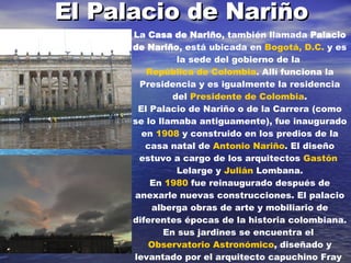 El Palacio de Nariño La  Casa de Nariño , también llamada  Palacio de Nariño , está ubicada en  Bogotá, D.C.  y es la sede del gobierno de la  República de Colombia . Allí funciona la Presidencia y es igualmente la residencia del  Presidente de Colombia . El Palacio de Nariño o de la Carrera (como se lo llamaba antiguamente), fue inaugurado en  1908  y construido en los predios de la casa natal de  Antonio Nariño . El diseño estuvo a cargo de los arquitectos  Gastón  Lelarge  y  Julián  Lombana . En  1980  fue reinaugurado después de anexarle nuevas construcciones. El palacio alberga obras de arte y mobiliario de diferentes épocas de la historia colombiana. En sus jardines se encuentra el  Observatorio Astronómico , diseñado y levantado por el arquitecto capuchino Fray  Domingo de  Petrés  del 24 de marzo de 1802 al 20 de agosto de 1803 y cuyo primer director fue  José Celestino Mutis . 