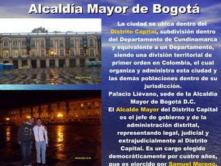 Alcaldía Mayor de Bogotá La ciudad se ubica dentro del  Distrito Capital , subdivisión dentro del Departamento de Cundinamarca y equivalente a un Departamento, siendo una división territorial de primer orden en Colombia, el cual organiza y administra esta ciudad y las demás poblaciones dentro de su jurisdicción. Palacio Liévano, sede de la Alcaldía Mayor de Bogotá D.C. El  Alcalde Mayor  del Distrito Capital es el jefe de gobierno y de la administración distrital, representando legal, judicial y extrajudicialmente al Distrito Capital. Es un cargo elegido democráticamente por cuatro años, que es ejercido por  Samuel Moreno , miembro del  Polo Democrático Alternativo . Además cada una de las localidades tiene un Alcalde Local,  