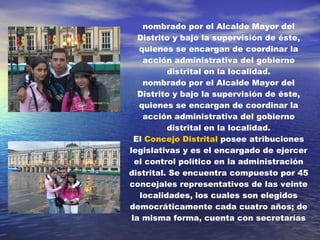 nombrado por el Alcalde Mayor del Distrito y bajo la supervisión de éste, quienes se encargan de coordinar la acción administrativa del gobierno distrital en la localidad. nombrado por el Alcalde Mayor del Distrito y bajo la supervisión de éste, quienes se encargan de coordinar la acción administrativa del gobierno distrital en la localidad. El  Concejo Distrital  posee atribuciones legislativas y es el encargado de ejercer el control político en la administración distrital. Se encuentra compuesto por 45 concejales representativos de las veinte localidades, los cuales son elegidos democráticamente cada cuatro años; de la misma forma, cuenta con secretarías 