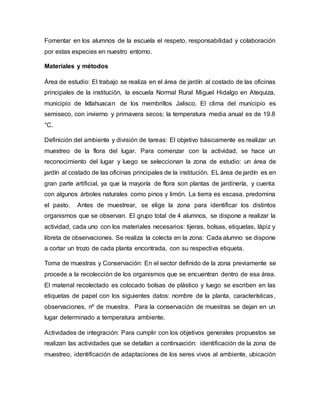 Fomentar en los alumnos de la escuela el respeto, responsabilidad y colaboración
por estas especies en nuestro entorno.
Materiales y métodos
Área de estudio: El trabajo se realiza en el área de jardín al costado de las oficinas
principales de la institución, la escuela Normal Rural Miguel Hidalgo en Atequiza,
municipio de Ixtlahuacan de los membrillos Jalisco. El clima del municipio es
semiseco, con invierno y primavera secos; la temperatura media anual es de 19.8
°C.
Definición del ambiente y división de tareas: El objetivo básicamente es realizar un
muestreo de la flora del lugar. Para comenzar con la actividad, se hace un
reconocimiento del lugar y luego se seleccionan la zona de estudio: un área de
jardín al costado de las oficinas principales de la institución. EL área de jardín es en
gran parte artificial, ya que la mayoría de flora son plantas de jardinería, y cuenta
con algunos árboles naturales como pinos y limón. La tierra es escasa, predomina
el pasto. Antes de muestrear, se elige la zona para identificar los distintos
organismos que se observan. El grupo total de 4 alumnos, se dispone a realizar la
actividad, cada uno con los materiales necesarios: tijeras, bolsas, etiquetas, lápiz y
libreta de observaciones. Se realiza la colecta en la zona: Cada alumno se dispone
a cortar un trozo de cada planta encontrada, con su respectiva etiqueta.
Toma de muestras y Conservación: En el sector definido de la zona previamente se
procede a la recolección de los organismos que se encuentran dentro de esa área.
El material recolectado es colocado bolsas de plástico y luego se escriben en las
etiquetas de papel con los siguientes datos: nombre de la planta, características,
observaciones, nº de muestra. Para la conservación de muestras se dejan en un
lugar determinado a temperatura ambiente.
Actividades de integración: Para cumplir con los objetivos generales propuestos se
realizan las actividades que se detallan a continuación: identificación de la zona de
muestreo, identificación de adaptaciones de los seres vivos al ambiente, ubicación
 