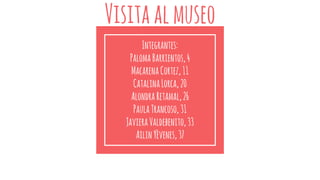 Visitaalmuseo
Integrantes:
PalomaBarrientos,4
MacarenaCortez,11
CatalinaLorca,20
AlondraRetamal,26
PaulaTrancoso,31
JavieraValdebenito,33
AilinYèvenes,37
 