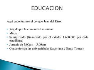 Aquí encontramos el colegio Juan del Rizo: Regido por la comunidad salesiana Mixto Semiprivado (financiado por el estado, 1.600.000 por cada estudiante) Jornada de 7:00am – 5:00pm Convenio con las universidades (Javeriana y Santo Tomas) 