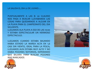 LA SALIDA EL DIA 22 DE JJUNIO….
PUNTUALMENTE A LAS 8: 20 CLAUDIO
NOS PASA A BUSCAR LLEVABAMOS LAS
COSAS PARA QUEDARNOS A ALOJAR EN
LA PLAYA PARA EL CAMPEONATO DEL DIA
SIGUIENTE.
LLEGAMOS ALA PLAYA A ESO DE LAS 10:00
Y ESTABA ESPECTACULAR UN HERMOSO
ESPECTACULO.
LLEGAMOS CUANDO ESTABA BAJANDO
HABIA ESTADO LA MAREA ALTA EN 1,6
CASI SIN VIENTO, IDEAL PARA LA PESCA,
LLEGAMOS AUN ESTABA MUY ALTO Y NO
HABIA POZONES NOTORIOS, ESPERANDO
QUE BAJARA PARA BUSCAR POZONES
MAS MARCADOS
 