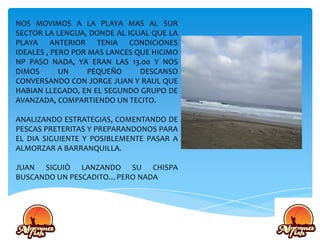 NOS MOVIMOS A LA PLAYA MAS AL SUR
SECTOR LA LENGUA, DONDE AL IGUAL QUE LA
PLAYA ANTERIOR TENIA CONDICIONES
IDEALES , PERO POR MAS LANCES QUE HICIMO
NP PASO NADA, YA ERAN LAS 13.00 Y NOS
DIMOS UN PEQUEÑO DESCANSO
CONVERSANDO CON JORGE JUAN Y RAUL QUE
HABIAN LLEGADO, EN EL SEGUNDO GRUPO DE
AVANZADA, COMPARTIENDO UN TECITO.
ANALIZANDO ESTRATEGIAS, COMENTANDO DE
PESCAS PRETERITAS Y PREPARANDONOS PARA
EL DIA SIGUIENTE Y POSIBLEMENTE PASAR A
ALMORZAR A BARRANQUILLA.
JUAN SIGUIÒ LANZANDO SU CHISPA
BUSCANDO UN PESCADITO…PERO NADA
 