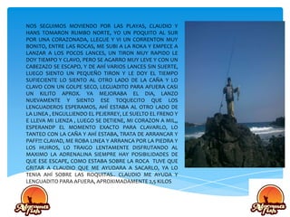 NOS SEGUIMOS MOVIENDO POR LAS PLAYAS, CLAUDIO Y
HANS TOMARON RUMBO NORTE, YO UN POQUITO AL SUR
POR UNA CORAZONADA, LLEGUE Y VI UN CORRENTON MUY
BONITO, ENTRE LAS ROCAS, ME SUBI A LA ROKA Y EMPECE A
LANZAR A LOS POCOS LANCES, UN TIRON MUY RAPIDO LE
DOY TIEMPO Y CLAVO, PERO SE AGARRO MUY LEVE Y CON UN
CABEZAZO SE ESCAPO, Y DE AHÍ VARIOS LANCES SIN SUERTE,
LUEGO SIENTO UN PEQUEÑO TIRON Y LE DOY EL TIEMPO
SUFIECIENTE LO SIENTO AL OTRO LADO DE LA CAÑA Y LO
CLAVO CON UN GOLPE SECO, LEGUADITO PARA AFUERA CASI
UN KILITO APROX. YA MEJORABA EL DIA, LANZO
NUEVAMENTE Y SIENTO ESE TOQUECITO QUE LOS
LENGUADEROS ESPERAMOS, AHÍ ESTABA AL OTRO LADO DE
LA LINEA , ENGULLIENDO EL PEJERREY, LE SUELTO EL FRENO Y
E LLEVA MI LIENZA , LUEGO SE DETIENE, MI CORAZON A MIL,,
ESPERANDP EL MOMENTO EXACTO PARA CLAVARLO, LO
TANTEO CON LA CAÑA Y AHÍ ESTABA, TRATA DE ARRANCAR Y
PAFF!!! CLAVAD, ME ROBA LINEA Y ARRANCA POR LA PIEDRA Y
LOS HUIROS, LO TRAIGO LENTAMENTE DISFRUTANDO AL
MAXIMO LA ADRENALINA SIEMPRE HAY POSIBILIDADES DE
QUE ESE ESCAPE, COMO ESTABA SOBRE LA ROCA TUVE QUE
GRITAR A CLAUDIO QUE ME AYUDARA A SACARLO, YA LO
TENIA AHÍ SOBRE LAS ROQUITAS.. CLAUDIO ME AYUDA Y
LENGUADITO PARA AFUERA, APROXIMADAMENTE 2,5 KILOS
 