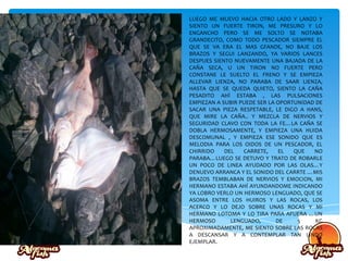 LUEGO ME MUEVO HACIA OTRO LADO Y LANZO Y
SIENTO UN FUERTE TIRON, ME PRESURO Y LO
ENGANCHO PERO SE ME SOLTO SE NOTABA
GRANDECITO, COMO TODO PESCADOR SIEMPRE EL
QUE SE VA ERA EL MAS GFANDE, NO BAJE LOS
BRAZOS Y SEGUI LANZANDO, YA VARIOS LANCES
DESPUES SIENTO NUEVAMENTE UNA BAJADA DE LA
CAÑA SECA, U UN TIRON NO FUERTE PERO
CONSTANE LE SUELTO EL FRENO Y SE EMPIEZA
ALLEVAR LIENZA, NO PARABA DE SAAR LIENZA,
HASTA QUE SE QUEDA QUIETO, SIENTO LA CAÑA
PESADITO AHÍ ESTABA , LAS PULSACIONES
EMPIEZAN A SUBIR PUEDE SER LA OPORTUNIDAD DE
SACAR UNA PIEZA RESPETABLE, LE DIGO A HANS,
QUE MIRE LA CAÑA.. Y MEZCLA DE NERVIOS Y
SEGURIDAD CLAVO CON TODA LA FE…LA CAÑA SE
DOBLA HERMOSAMENTE, Y EMPIEZA UNA HUIDA
DESCOMUNAL , Y EMPIEZA ESE SONIDO QUE ES
MELODIA PARA LOS OIDOS DE UN PESCADOR, EL
CHIRRIDO DEL CARRETE, EL QUE NO
PARABA…LUEGO SE DETUVO Y TRATO DE ROBARLE
UN POCO DE LINEA AYUDADO POR LAS OLAS…Y
DENUEVO ARRANCA Y EL SONIDO DEL CARRTE …MIS
BRAZOS TEMBLABAN DE NERVIOS Y EMOCION, MI
HERMANO ESTABA AHÍ AYUNDANDOME INDICANDO
YA LOBRO VERLO UN HERMOSO LENGUADO, QUE SE
ASOMA ENTRE LOS HUIROS Y LAS ROCAS, LOS
ACERCO Y LO DEJO SOBRE UNAS ROCAS Y MI
HERMANO LOTOMA Y LO TIRA PARA AFUERA …UN
HERMOSO LENGUADO, DE 5 KG
APROXIMADAMENTE, ME SIENTO SOBRE LAS ROCAS
A DESCANSAR Y A CONTEMPLAR TAN LINDO
EJEMPLAR.
 