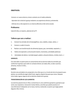 OBJETIVOS: 
-Conocer un nuevo entorno y tomar contacto con el medio ambiente. 
- Aprender de la vida de la granja mediante una experiencia directa y entretenida. 
- Disfrutar de un día especial en un entorno diferente al del centro escolar. 
Profesores: 
Cada 20 niños un maestro, además de los PT. 
Talleres que van a realizar: 
1. Conocer los animales de la Granja (gallinas, vaca, caballos, ovejas, cabras...) 
2. Conocer y cuidar la huerta. 
3. Realizar una transformación de alimentos (queso, pan, mermelada, repostería...) 
4. Talleres de expresión y comunicación (teatro, marionetas, actividades plásticas) 
5. Actividades de talleres: reciclado (papel y jabón), artesanía (telares, mimbre, barro...) 
ANIMALES: 
Con este taller se quiere pone en conocimiento de los alumnos todos los animales que 
conforman la granja y que estén en contacto directo con todos ellos, es decir acariciar, 
alimenta, montar en ellos… 
HUERTO 
Durante esta actividad se les propondrá a los niños que en un trocito de tierra la preparen para 
plantar una semillita de algún árbol frutal, regarla y dejarla lista para que crezca. Después 
entre todos regaran algunos de los distintos arboles de la granja. 
TRANSFORMACIÓN DE LOS ALIMENTOS 
Los alumnos pasaran de ser niños a convertirse en unos auténticos granjeros y granjeras que 
serán unos reposteros. Conocerán recetas fáciles y sencillas que podrán practicar en 
casa.Disfrutaran trabajando con la masa y harina y realizando un postre que luego podrán 
degustar ellos mismos. 
 