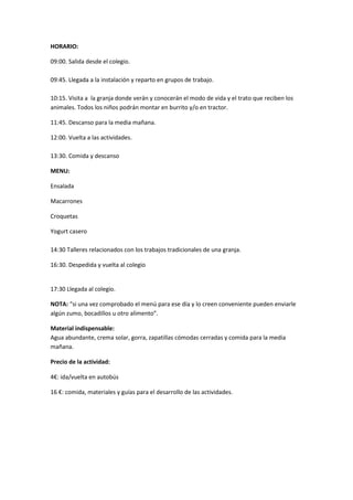 HORARIO: 
09:00. Salida desde el colegio. 
09:45. Llegada a la instalación y reparto en grupos de trabajo. 
10:15. Visita a la granja donde verán y conocerán el modo de vida y el trato que reciben los 
animales. Todos los niños podrán montar en burrito y/o en tractor. 
11:45. Descanso para la media mañana. 
12:00. Vuelta a las actividades. 
13:30. Comida y descanso 
MENU: 
Ensalada 
Macarrones 
Croquetas 
Yogurt casero 
14:30 Talleres relacionados con los trabajos tradicionales de una granja. 
16:30. Despedida y vuelta al colegio 
17:30 Llegada al colegio. 
NOTA: “si una vez comprobado el menú para ese día y lo creen conveniente pueden enviarle 
algún zumo, bocadillos u otro alimento”. 
Material indispensable: 
Agua abundante, crema solar, gorra, zapatillas cómodas cerradas y comida para la media 
mañana. 
Precio de la actividad: 
4€: ida/vuelta en autobús 
16 €: comida, materiales y guías para el desarrollo de las actividades. 
 