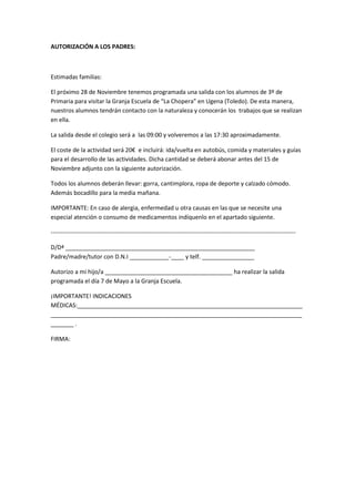 AUTORIZACIÓN A LOS PADRES: 
Estimadas familias: 
El próximo 28 de Noviembre tenemos programada una salida con los alumnos de 3º de 
Primaria para visitar la Granja Escuela de “La Chopera” en Ugena (Toledo). De esta manera, 
nuestros alumnos tendrán contacto con la naturaleza y conocerán los trabajos que se realizan 
en ella. 
La salida desde el colegio será a las 09:00 y volveremos a las 17:30 aproximadamente. 
El coste de la actividad será 20€ e incluirá: ida/vuelta en autobús, comida y materiales y guías 
para el desarrollo de las actividades. Dicha cantidad se deberá abonar antes del 15 de 
Noviembre adjunto con la siguiente autorización. 
Todos los alumnos deberán llevar: gorra, cantimplora, ropa de deporte y calzado cómodo. 
Además bocadillo para la media mañana. 
IMPORTANTE: En caso de alergia, enfermedad u otra causas en las que se necesite una 
especial atención o consumo de medicamentos indíquenlo en el apartado siguiente. 
-------------------------------------------------------------------------------------------------------------------------- 
D/Dª __________________________________________________________ 
Padre/madre/tutor con D.N.I ____________-____ y telf. ________________ 
Autorizo a mi hijo/a _______________________________________ ha realizar la salida 
programada el día 7 de Mayo a la Granja Escuela. 
¡IMPORTANTE! INDICACIONES 
MÉDICAS:_____________________________________________________________________ 
_____________________________________________________________________________ 
_______ . 
FIRMA: 
