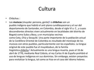 CulturaChibchas :Los muiscas (muyska: persona, gente)1 o chibchas son un pueblo indígena que habitó el anti plano cundiboyacense y el sur del departamento de Santander, en Colombia, desde el siglo VI a. C., y cuyos descendientes directos viven actualmente en localidades del distrito de Bogotá como Suba y Bosa, y en municipios vecinos como Cota, Chía y Sesquilé. Una parte importante de la población actual de la Cordillera Oriental de Colombia es resultado del mestizaje de los muiscas con otros pueblos, particularmente con los españoles. La lengua original de este pueblo fue el muyskkubun, de la familia lingüística chibcha.2 Actualmente es una lengua muerta, pues el 16 de abril de 1770, mediante Real Cédula, el rey Carlos III de España prohibió el uso de lenguas indígenas en sus dominios. Sin embargo, existen proyectos para revitalizar la lengua, tal como se hizo en el caso del idioma hebreo.