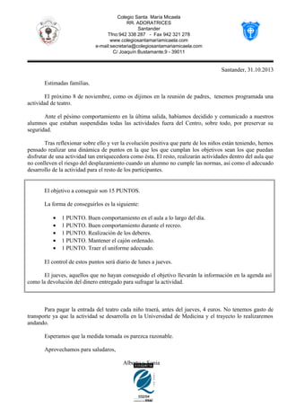 Colegio Santa María Micaela
RR. ADORATRICES
Santander
Tfno:942 338 287 - Fax 942 321 278
www.colegiosantamaríamicaela.com
e-mail:secretaria@colegiosantamariamicaela.com
C/ Joaquín Bustamante,9 - 39011

Santander, 31.10.2013
Estimadas familias.
El próximo 8 de noviembre, como os dijimos en la reunión de padres, tenemos programada una
actividad de teatro.
Ante el pésimo comportamiento en la última salida, habíamos decidido y comunicado a nuestros
alumnos que estaban suspendidas todas las actividades fuera del Centro, sobre todo, por preservar su
seguridad.
Tras reflexionar sobre ello y ver la evolución positiva que parte de los niños están teniendo, hemos
pensado realizar una dinámica de puntos en la que los que cumplan los objetivos sean los que puedan
disfrutar de una actividad tan enriquecedora como ésta. El resto, realizarán actividades dentro del aula que
no conlleven el riesgo del desplazamiento cuando un alumno no cumple las normas, así como el adecuado
desarrollo de la actividad para el resto de los participantes.

El objetivo a conseguir son 15 PUNTOS.
La forma de conseguirlos es la siguiente:
•
•
•
•
•

1 PUNTO. Buen comportamiento en el aula a lo largo del día.
1 PUNTO. Buen comportamiento durante el recreo.
1 PUNTO. Realización de los deberes.
1 PUNTO. Mantener el cajón ordenado.
1 PUNTO. Traer el uniforme adecuado.

El control de estos puntos será diario de lunes a jueves.
El jueves, aquellos que no hayan conseguido el objetivo llevarán la información en la agenda así
como la devolución del dinero entregado para sufragar la actividad.

Para pagar la entrada del teatro cada niño traerá, antes del jueves, 4 euros. No tenemos gasto de
transporte ya que la actividad se desarrolla en la Universidad de Medicina y el trayecto lo realizaremos
andando.
Esperamos que la medida tomada os parezca razonable.
Aprovechamos para saludaros,
Alberto y Sonia

 