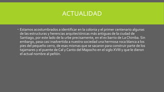 ACTUALIDAD
 Estamos acostumbrados a identificar en la colonia y el primer centenario algunas
de las estructuras y herencias arquitectónicas más antiguas de la ciudad de
Santiago, por este lado de la urbe precisamente, en el ex barrio de La Chimba. Sin
embargo, pasa casi inadvertida a nuestra sociedad una hermosa roca blanca a los
pies del pequeño cerro, de esas mismas que se sacaron para construir parte de los
tajamares y el puente de Cal y Canto del Mapocho en el siglo XVIII y que le dieron
el actual nombre al peñón.
 