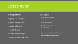 LOS EDIFICIOS
Santiago Centro:
 Iglesia San Francisco
 Iglesia San Agustín
 Iglesia la Merced
 Casa Colorada
 Catedral de Santiago
 Museo histórico Nacional
La Chimba:
 Municipalidad de Santiago
 CasaVelasco
 Posada del Corregidor
 Iglesia Santo Domingo
 Iglesia Santa Ana
 Iglesia monasterio la Recoleta Franciscana
 Iglesia de la Montserrat o laViñita
 