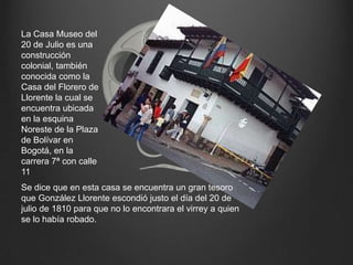 La Casa Museo del 20 de Julio es una construcción colonial, también conocida como la Casa del Florero de Llorente la cual se encuentra ubicada en la esquina Noreste de la Plaza de Bolívar en Bogotá, en la carrera 7ª con calle 11Se dice que en esta casa se encuentra un gran tesoro que González Llorente escondió justo el día del 20 de julio de 1810 para que no lo encontrara el virrey a quien se lo había robado.
