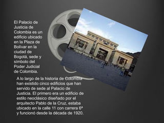 El Palacio de Justicia de Colombia es un edificio ubicado en la Plaza de Bolívar en la ciudad de Bogotá, sede y símbolo del Poder Judicial de Colombia.A lo largo de la historia de Colombia han existido cinco edificios que han servido de sede al Palacio de Justicia. El primero era un edificio de estilo neoclásico diseñado por el arquitecto Pablo de la Cruz, estaba ubicado en la calle 11 con carrera 6ª y funcionó desde la década de 1920. 
