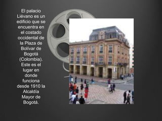 El palacio Liévano es un edificio que se encuentra en el costado occidental de la Plaza de Bolívar de Bogotá (Colombia). Este es el lugar en donde funciona desde 1910 la Alcaldía Mayor de Bogotá.