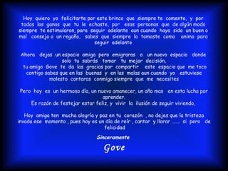 Hoy  quiero  yo  felicitarte por este brinco  que  siempre te  comente,  y  por  todas  las  ganas  que  tu  le  echaste,  por  esas  personas  que  de algún modo  siempre  te estimularon, para  seguir  adelante  aun cuando  haya  sido  un buen o  mal  consejo o  un regaño,  sabes  que  siempre  lo  tomaste  como  animo  para  seguir  adelante  Ahora  dejas  un espacio  amiga  pero  emigraras  a  un nuevo  espacio  donde  solo  tu  sabrás  tomar  tu  mejor  decisión, tu amigo  Gove  te  da  las  gracias por  compartir  este  espacio que  me toco  contigo sabes que en las  buenas  y  en las  malas aun cuando  yo  estuviese molesto  contaras  conmigo siempre  que  me  necesites Pero  hoy  es  un hermoso día, un nuevo amanecer, un año mas  en esta lucha por aprender. Es razón de festejar estar feliz, y  vivir  la  ilusión de seguir viviendo,  Hoy  amiga ten  mucha alegría y paz en tu  corazón  , no dejes que la tristeza invada ese  momento , pues hoy es un día de reír , cantar  y llorar …….  si  pero  de  felicidad Sinceramente  Gove 
