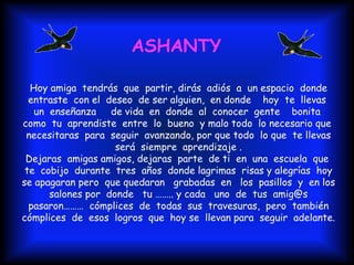 Hoy amiga  tendrás  que  partir, dirás  adiós  a  un espacio  donde entraste  con el  deseo  de ser alguien,  en donde  hoy  te  llevas  un  enseñanza  de vida  en  donde  al  conocer  gente  bonita  como  tu  aprendiste  entre  lo  bueno  y malo todo  lo necesario que  necesitaras  para  seguir  avanzando, por que todo  lo que  te llevas será  siempre  aprendizaje . Dejaras  amigas amigos, dejaras  parte  de ti  en  una  escuela  que  te  cobijo  durante  tres  años  donde lagrimas  risas y alegrías  hoy se apagaran pero  que quedaran  grabadas  en  los  pasillos  y  en los  salones por  donde  tu …….. y cada  uno  de  tus  amig@s  pasaron………  cómplices  de  todas  sus  travesuras,  pero  también cómplices  de  esos  logros  que  hoy se  llevan para  seguir  adelante. ASHANTY 