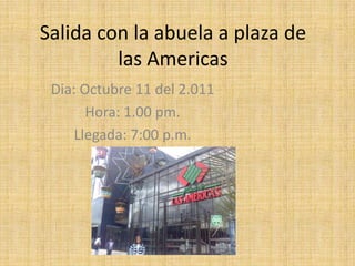 Salida con la abuela a plaza de las Americas Dia: Octubre 11 del 2.011 Hora: 1.00 pm. Llegada: 7:00 p.m. 