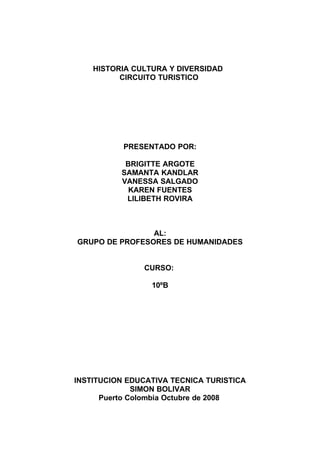 HISTORIA CULTURA Y DIVERSIDAD
          CIRCUITO TURISTICO




           PRESENTADO POR:

           BRIGITTE ARGOTE
          SAMANTA KANDLAR
          VANESSA SALGADO
            KAREN FUENTES
           LILIBETH ROVIRA



                AL:
GRUPO DE PROFESORES DE HUMANIDADES


               CURSO:

                 10ºB




INSTITUCION EDUCATIVA TECNICA TURISTICA
              SIMON BOLIVAR
      Puerto Colombia Octubre de 2008
 