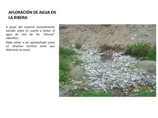AFLORACIÓN DE AGUA EN
LA RIBERA
A pesar del material recientemente
vaciado sobre él, vuelve a brotar el
agua de uno de los “chorros”
ribereños.
Debe volver a ser aprovechado como
un atractivo turístico antes que
deteriorar su cauce.

 