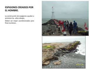 ESPIGONES CREADOS POR
EL HOMBRE.
La construcción de espigones ayudan a
aminorar los altos oleajes.
Deben ser mejor acondicionados para
fines turísticos .

 