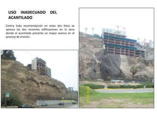 USO INADECUADO
ACANTILADO

DEL

Contra toda recomendación en estas dos fotos se
aprecia las dos recientes edificaciones en la zona
donde el acantilado presenta un mayor avance en el
proceso de erosión.

 