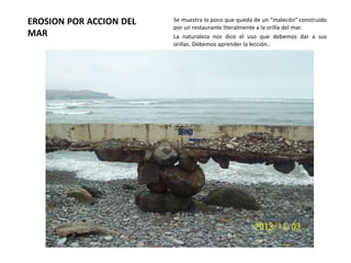 EROSION POR ACCION DEL
MAR

Se muestra lo poco que queda de un “malecón” construido
por un restaurante literalmente a la orilla del mar.
La naturaleza nos dice el uso que debemos dar a sus
orillas. Debemos aprender la lección..

 