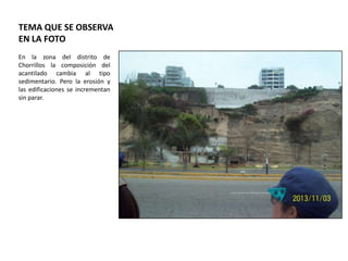 TEMA QUE SE OBSERVA
EN LA FOTO
En la zona del distrito de
Chorrillos la composición del
acantilado cambia al tipo
sedimentario. Pero la erosión y
las edificaciones se incrementan
sin parar.

 