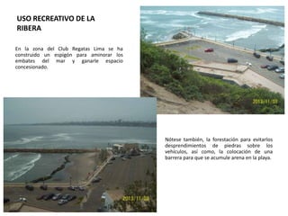 USO RECREATIVO DE LA
RIBERA
En la zona del Club Regatas Lima se ha
construido un espigón para aminorar los
embates del mar y ganarle espacio
concesionado.

Nótese también, la forestación para evitarlos
desprendimientos de piedras sobre los
vehículos, así como, la colocación de una
barrera para que se acumule arena en la playa.

 