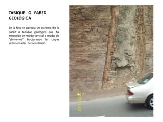 TABIQUE O PARED
GEOLÓGICA
En la foto se aprecia un extremo de la
pared o tabique geológico que ha
emergido de modo vertical a modo de
“chimenea” fracturando las capas
sedimentadas del acantilado.

 