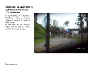 UBICACIÓN DE VIVIENDAS EN
ZONAS NO APROPIADAS TUGURIZACIÓN
La Bajada Balta , en el distrito de
Miraflores . Lima, es el cauce
antiguo de un canal de regadío al
llegar al mar.
Es una zona de alta densidad
poblacional. En ella ase ubican
edificios de más de 20 pisos.

Foto tomada por

 