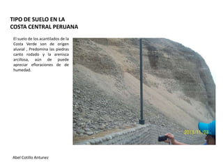 TIPO DE SUELO EN LA
COSTA CENTRAL PERUANA
El suelo de los acantilados de la
Costa Verde son de origen
aluvial , Predomina las piedras
canto rodado y la arenisca
arcillosa, aún de puede
apreciar efloraciones de de
humedad.

Abel Cotillo Antunez

 