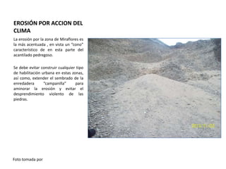 EROSIÓN POR ACCION DEL
CLIMA
La erosión por la zona de Miraflores es
la más acentuada , en vista un “cono”
característico de en esta parte del
acantilado pedregoso.
Se debe evitar construir cualquier tipo
de habilitación urbana en estas zonas,
así como, extender el sembrado de la
enredadera
“campanilla”
para
aminorar la erosión y evitar el
desprendimiento violento de las
piedras.

Foto tomada por

 