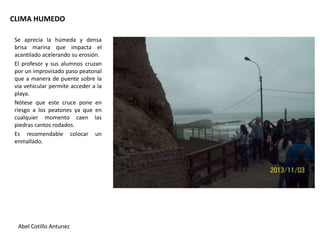 CLIMA HUMEDO
Se aprecia la húmeda y densa
brisa marina que impacta el
acantilado acelerando su erosión.
El profesor y sus alumnos cruzan
por un improvisado paso peatonal
que a manera de puente sobre la
vía vehicular permite acceder a la
playa.
Nótese que este cruce pone en
riesgo a los peatones ya que en
cualquier momento caen las
piedras cantos rodados.
Es recomendable colocar un
enmallado.

Abel Cotillo Antunez

 