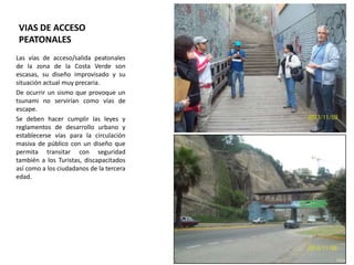 VIAS DE ACCESO
PEATONALES
Las vías de acceso/salida peatonales
de la zona de la Costa Verde son
escasas, su diseño improvisado y su
situación actual muy precaria.
De ocurrir un sismo que provoque un
tsunami no servirían como vías de
escape.
Se deben hacer cumplir las leyes y
reglamentos de desarrollo urbano y
establecerse vías para la circulación
masiva de público con un diseño que
permita transitar con seguridad
también a los Turistas, discapacitados
así como a los ciudadanos de la tercera
edad.

 