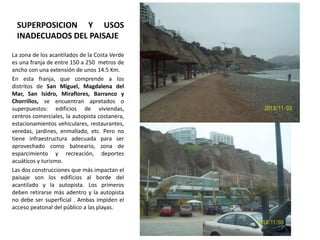 SUPERPOSICION Y USOS
INADECUADOS DEL PAISAJE
La zona de los acantilados de la Costa Verde
es una franja de entre 150 a 250 metros de
ancho con una extensión de unos 14.5 Km.
En esta franja, que comprende a los
distritos de San Miguel, Magdalena del
Mar, San Isidro, Miraflores, Barranco y
Chorrillos, se encuentran apretados o
superpuestos: edificios de viviendas,
centros comerciales, la autopista costanera,
estacionamientos vehiculares, restaurantes,
veredas, jardines, enmallado, etc. Pero no
tiene infraestructura adecuada para ser
aprovechado como balneario, zona de
esparcimiento y recreación, deportes
acuáticos y turismo.
Las dos construcciones que más impactan el
paisaje son los edificios al borde del
acantilado y la autopista. Los primeros
deben retirarse más adentro y la autopista
no debe ser superficial . Ambas impiden el
acceso peatonal del público a las playas.

 