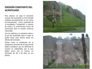 EROSIÓN CONSTANTE DEL
ACANTILADO
Para atenuar en algo la constante
erosión del acantilado se han tomado
medidas principalmente en los conos
de precipitación , como: sembrado de
la enredadera “campanilla” a manera
de malla y la construcción muros de
contención pero la erosión continua
inexorable.
Con los edificios y la autopista sobre y
al pie del acantilado poco o nada se
podrá hacer para contra restar los
efectos de la erosión.
Planes como la ampliación de la
autopista y remoción de la Costa Verde
deben considerar que en definitiva la
erosión es indetenible, por lo que
deben tener, por lo menos, un
horizonte de 40 a 50 años en sus
planes.

 
