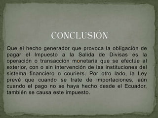 Que el hecho generador que provoca la obligación de
pagar el Impuesto a la Salida de Divisas es la
operación o transacción monetaria que se efectúe al
exterior, con o sin intervención de las instituciones del
sistema financiero o couriers. Por otro lado, la Ley
prevé que cuando se trate de importaciones, aún
cuando el pago no se haya hecho desde el Ecuador,
también se causa este impuesto.
 
