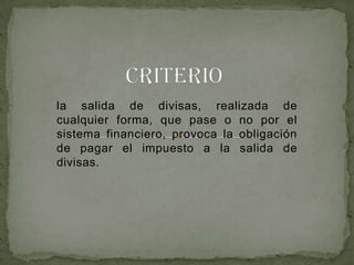 la salida de divisas, realizada de
cualquier forma, que pase o no por el
sistema financiero, provoca la obligación
de pagar el impuesto a la salida de
divisas.
 