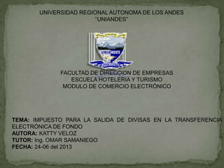 UNIVERSIDAD REGIONAL AUTONOMA DE LOS ANDES
“UNIANDES”
FACULTAD DE DIRECCION DE EMPRESAS
ESCUELA HOTELERIA Y TURISMO
MODULO DE COMERCIO ELECTRÓNICO
TEMA: IMPUESTO PARA LA SALIDA DE DIVISAS EN LA TRANSFERENCIA
ELECTRÓNICA DE FONDO
AUTORA: KATTY VELOZ
TUTOR: Ing. OMAR SAMANIEGO
FECHA: 24-06 del 2013
 