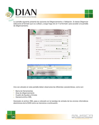 La pantalla siguiente presenta las opciones de Diligenciamiento o Validación. Si desea Diligenciar
seleccione el formato que va a utilizar, y luego haga clic en “Ir al formato” para acceder a la pantalla
de diligenciamiento.




Una vez ubicado en esta pantalla deben observarse las diferentes características, como son:

     Barra de Herramientas
     Área de diligenciamiento
     Cuadro de Ayudas y Errores
     General archivo XML

Generado el archivo XML pasa a colocarlo en la bandeja de entrada de los ervicios informáticos
electrónicos de la DIAN como se menciona a continuación.




96
 