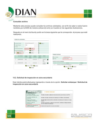 Consultar archivo

     Mediante este proceso puede consultar los archivos solicitados, con el fin de saber si estos fueron
     recibidos por la DIAN de manera exitosa tal como se muestra en las siguientes ilustraciones.

     Después en el menú de Asunto podrá ver la tarea siguiente que le corresponde al proceso que esté
     realizando.




     13.2. Solicitud de inspección en zona secundaria

     Este trámite podrá efectuarse ingresando a través de la opción: Solicitar embarque / Solicitud de
     inspección en zona secundaria.




99
 